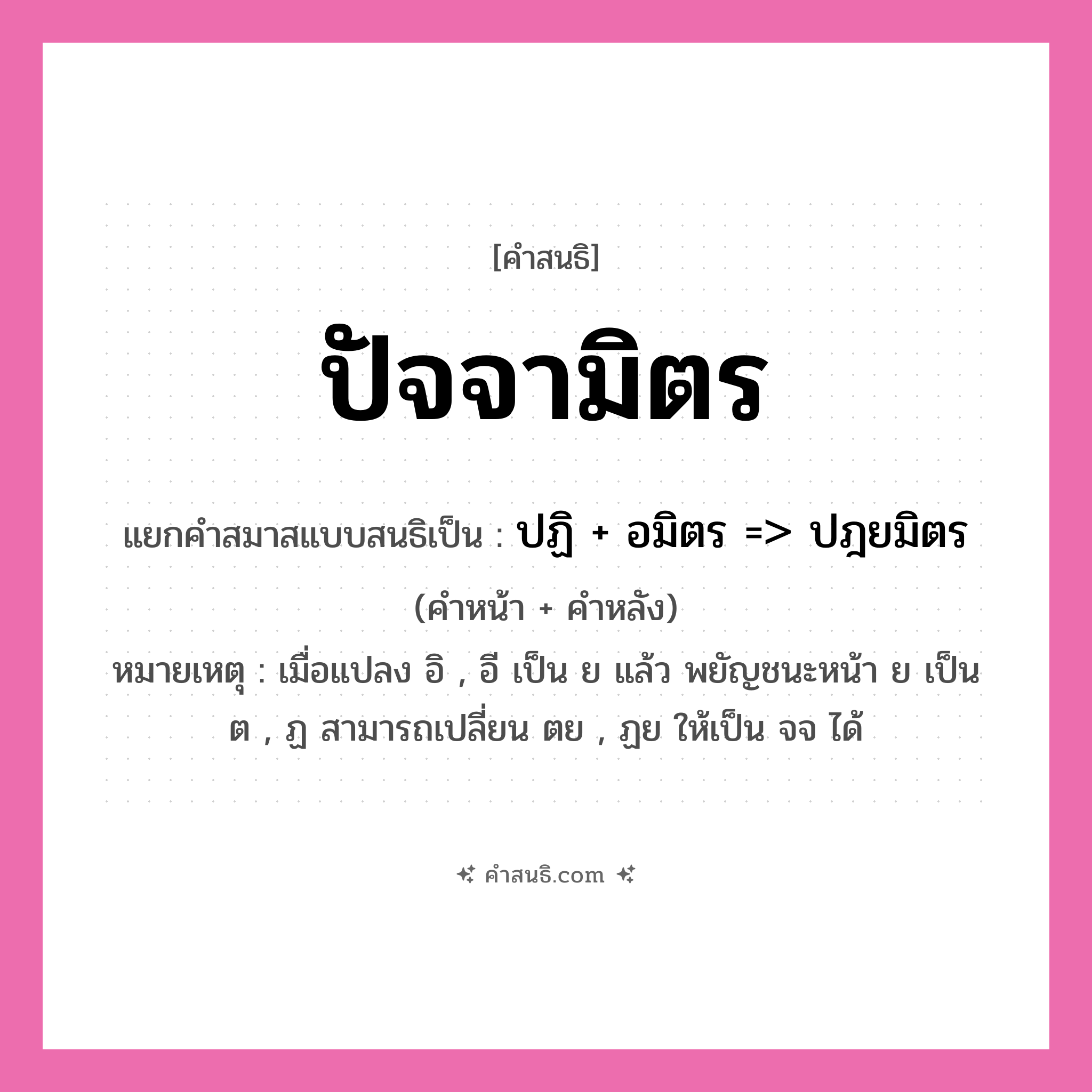 คำสนธิ: ปัจจามิตร แยกคำสมาสแบบสนธิ, หมายถึง?, แยกคำสมาสแบบสนธิเป็น ปฏิ + อมิตร =&gt; ปฎยมิตร หมายเหตุ เมื่อแปลง อิ , อี เป็น ย แล้ว พยัญชนะหน้า ย เป็น ต , ฏ สามารถเปลี่ยน ตย , ฏย ให้เป็น จจ ได้ คำหน้า ปฏิ คำหลัง อมิตร ประเภท สระสนธิ หมวด สระสนธิ