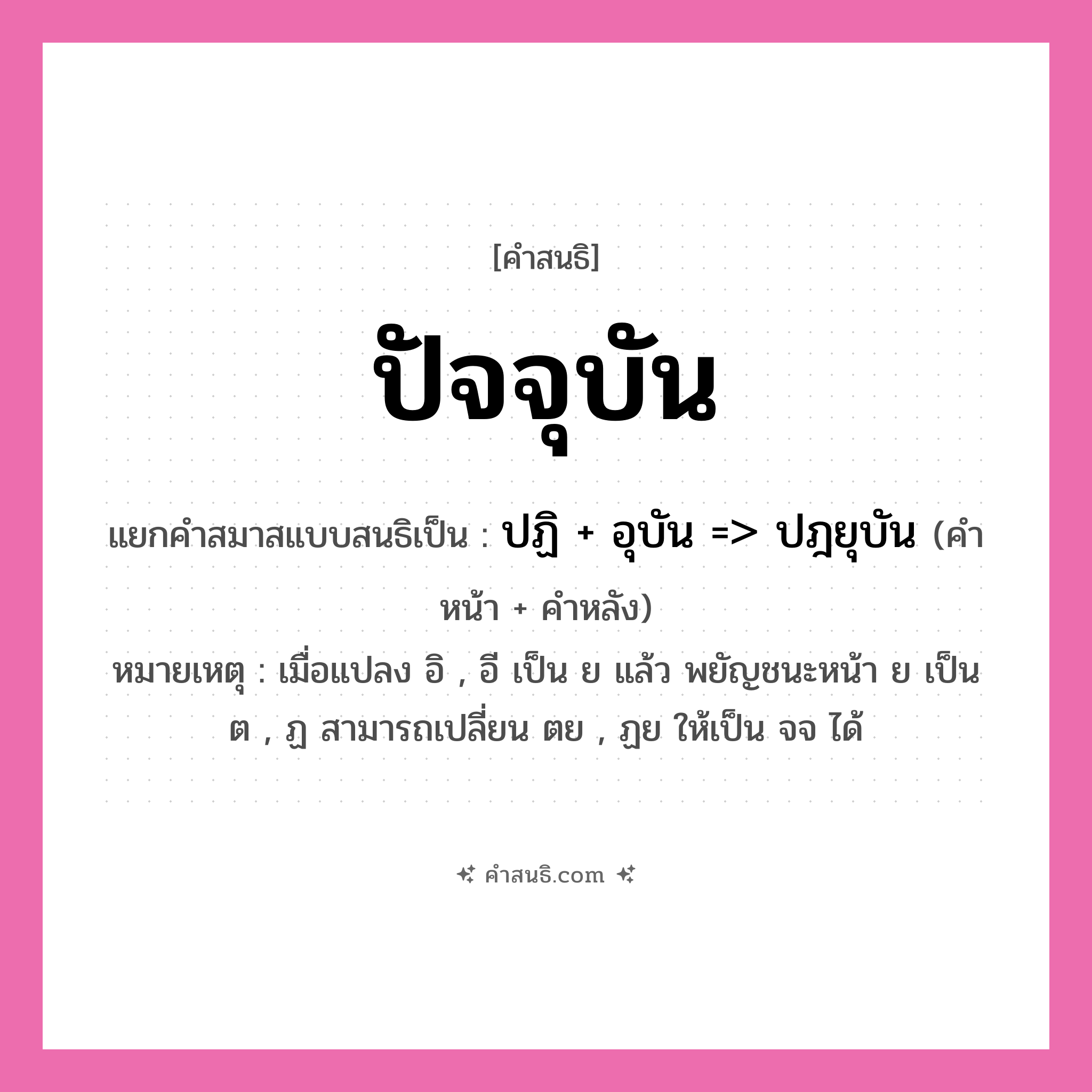 คำสนธิ: ปัจจุบัน แยกคำสมาสแบบสนธิ, หมายถึง?, แยกคำสมาสแบบสนธิเป็น ปฏิ + อุบัน =&gt; ปฎยุบัน หมายเหตุ เมื่อแปลง อิ , อี เป็น ย แล้ว พยัญชนะหน้า ย เป็น ต , ฏ สามารถเปลี่ยน ตย , ฏย ให้เป็น จจ ได้ คำหน้า ปฏิ คำหลัง อุบัน ประเภท สระสนธิ หมวด สระสนธิ