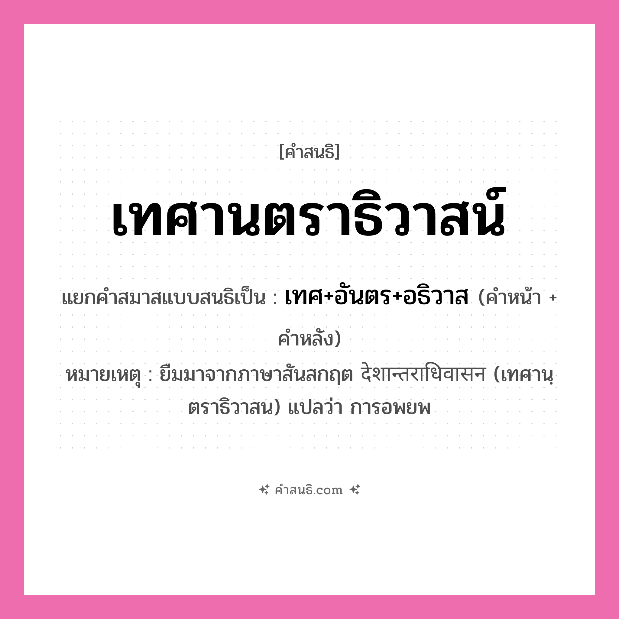 คำสนธิ: เทศานตราธิวาสน์ แยกคำสมาสแบบสนธิ, หมายถึง?, แยกคำสมาสแบบสนธิเป็น เทศ+อันตร+อธิวาส หมายเหตุ ยืมมาจากภาษาสันสกฤต देशान्तराधिवासन (เทศานฺตราธิวาสน) แปลว่า การอพยพ